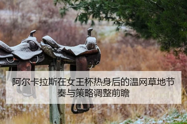 阿尔卡拉斯在女王杯热身后的温网草地节奏与策略调整前瞻