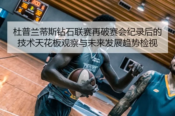 杜普兰蒂斯钻石联赛再破赛会纪录后的技术天花板观察与未来发展趋势检视