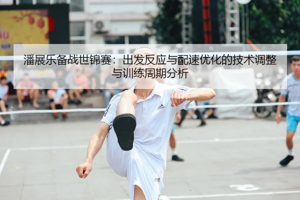 潘展乐备战世锦赛：出发反应与配速优化的技术调整与训练周期分析