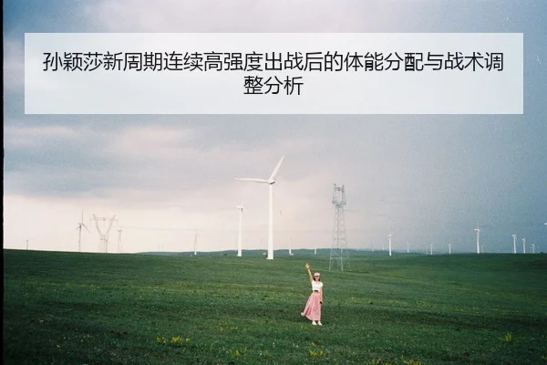 孙颖莎新周期连续高强度出战后的体能分配与战术调整分析