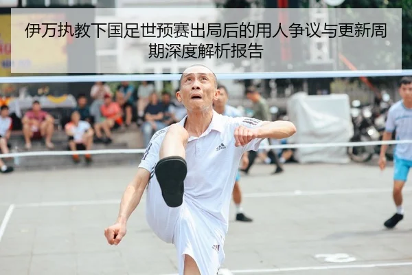 伊万执教下国足世预赛出局后的用人争议与更新周期深度解析报告